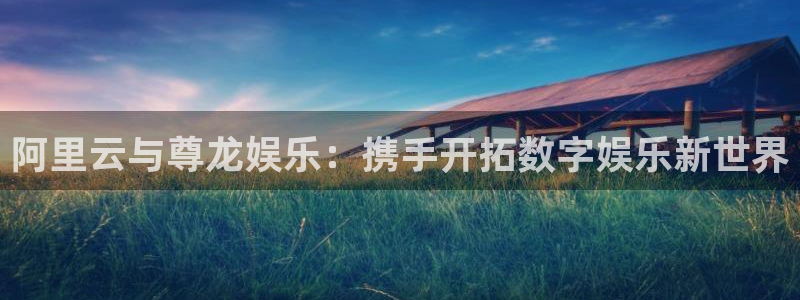 众合官网app新版上线体验.游戏更新入口.中国：阿里云与尊龙娱乐：携手开拓数字娱